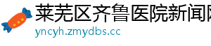 莱芜区齐鲁医院新闻网